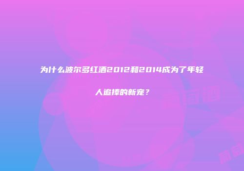 为什么波尔多红酒2012和2014成为了年轻人追捧的新宠？