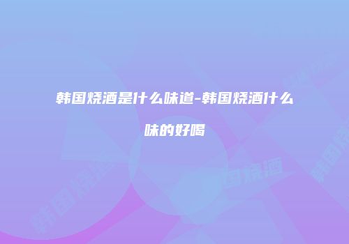 韩国烧酒是什么味道-韩国烧酒什么味的好喝