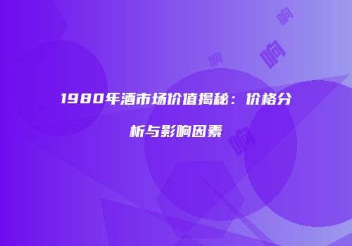 1980年酒市场价值揭秘：价格分析与影响因素