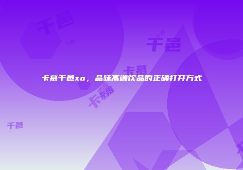 卡慕干邑xo，品味高端饮品的正确打开方式