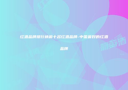 红酒品牌排行榜前十名红酒品牌-中国最好的红酒品牌