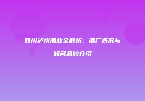 四川泸州酒业全解析：酒厂概况与知名品牌介绍