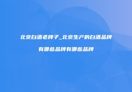 北京白酒老牌子_北京生产的白酒品牌有哪些品牌有哪些品牌