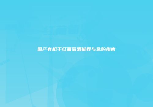 国产有机干红葡萄酒推荐与选购指南