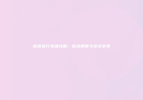 高铁旅行美酒攻略：合法携带与安全享受