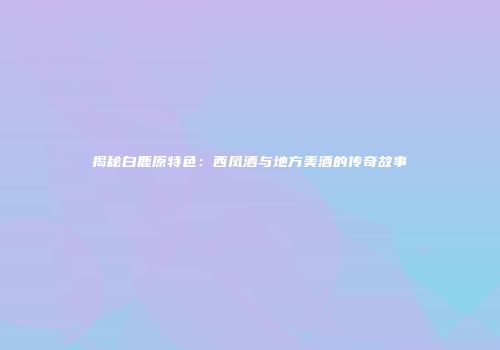 揭秘白鹿原特色：西凤酒与地方美酒的传奇故事