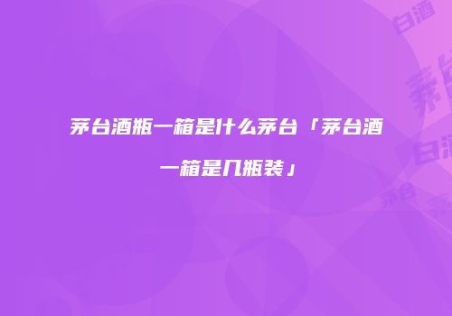 茅台酒瓶一箱是什么茅台「茅台酒一箱是几瓶装」