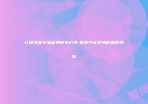 让你健康又美丽的秘密武器,苟杞红枣泡酒的神奇药效