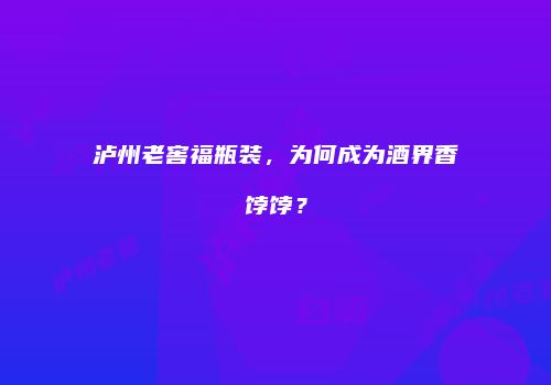 泸州老窖福瓶装，为何成为酒界香饽饽？