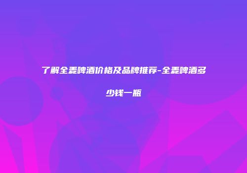 了解全麦啤酒价格及品牌推荐-全麦啤酒多少钱一瓶