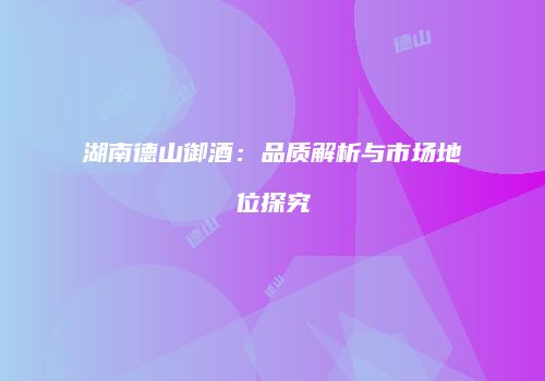 湖南德山御酒：品质解析与市场地位探究