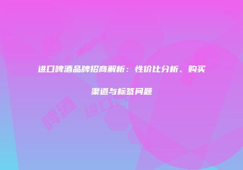 进口啤酒品牌招商解析：性价比分析、购买渠道与标签问题