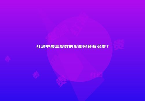 红酒中最高度数的价格究竟有多贵？