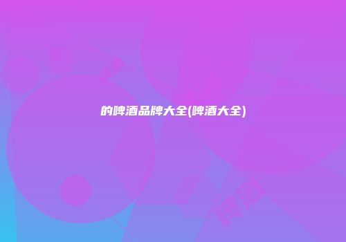 的啤酒品牌大全(啤酒大全)