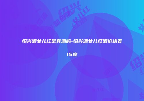 绍兴酒女儿红是真酒吗-绍兴酒女儿红酒价格表15度