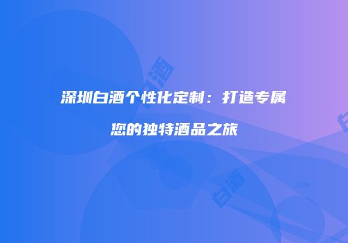 深圳白酒个性化定制：打造专属您的独特酒品之旅