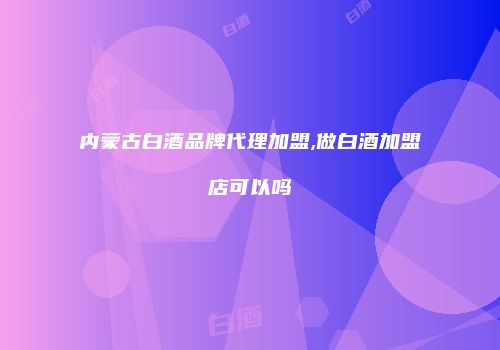 内蒙古白酒品牌代理加盟,做白酒加盟店可以吗
