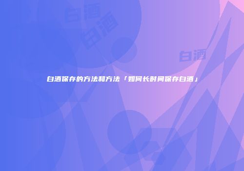 白酒保存的方法和方法「如何长时间保存白酒」
