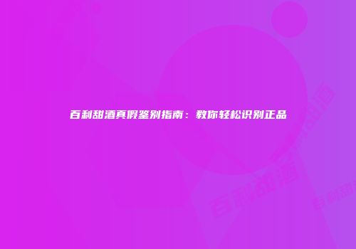 百利甜酒真假鉴别指南：教你轻松识别正品