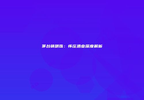 茅台镇明珠：怀庄酒业深度解析