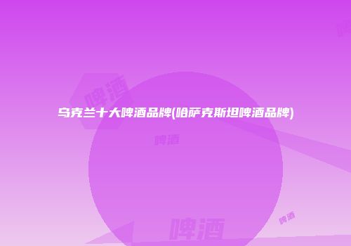 乌克兰十大啤酒品牌(哈萨克斯坦啤酒品牌)