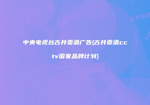 中央电视台古井贡酒广告(古井贡酒cctv国家品牌计划)