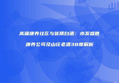高端康养社区与优质白酒：水发盛世康养公司及山庄老酒38度解析