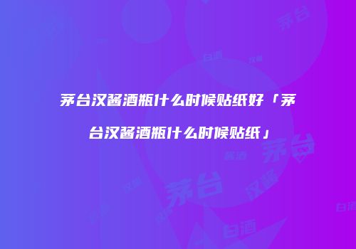 茅台汉酱酒瓶什么时候贴纸好「茅台汉酱酒瓶什么时候贴纸」