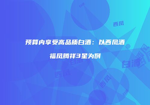 预算内享受高品质白酒：以西凤酒福凤腾祥3星为例