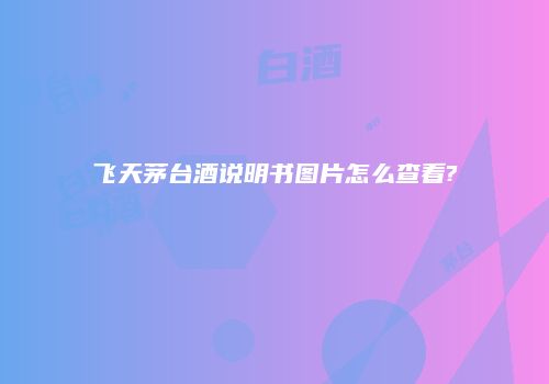 飞天茅台酒说明书图片怎么查看?