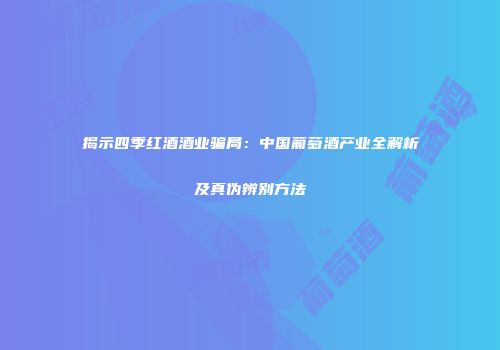 揭示四季红酒酒业骗局：中国葡萄酒产业全解析及真伪辨别方法