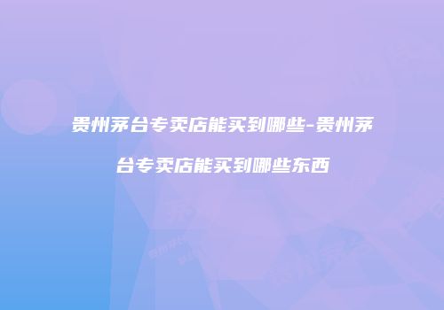贵州茅台专卖店能买到哪些-贵州茅台专卖店能买到哪些东西