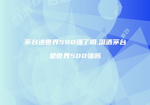 茅台进世界500强了吗,国酒茅台是世界500强吗
