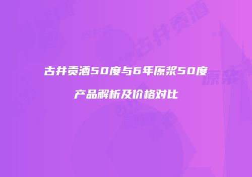 古井贡酒50度与6年原浆50度产品解析及价格对比