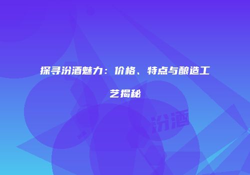 探寻汾酒魅力：价格、特点与酿造工艺揭秘