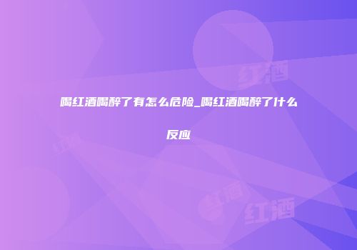 喝红酒喝醉了有怎么危险_喝红酒喝醉了什么反应