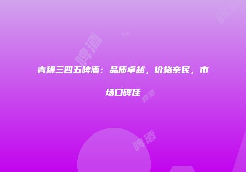 青稞三四五啤酒：品质卓越，价格亲民，市场口碑佳
