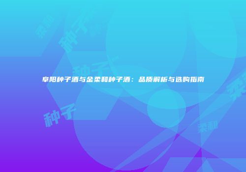 阜阳种子酒与金柔和种子酒：品质解析与选购指南