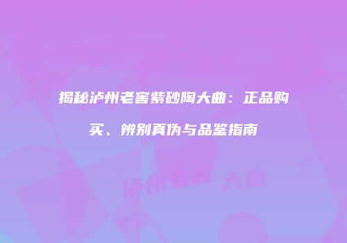 揭秘泸州老窖紫砂陶大曲：正品购买、辨别真伪与品鉴指南
