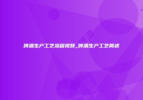 啤酒生产工艺流程视频_啤酒生产工艺简述