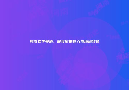 河南老字号酒：探寻历史魅力与地域特色