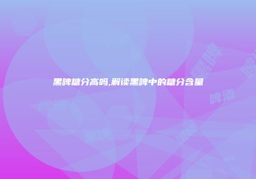 黑啤糖分高吗,解读黑啤中的糖分含量