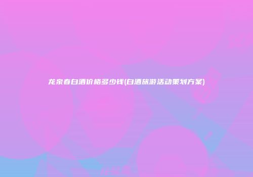 龙泉春白酒价格多少钱(白酒旅游活动策划方案)