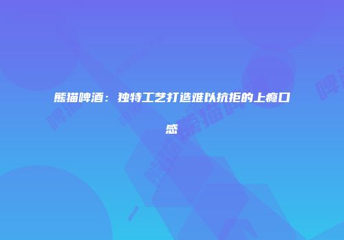 熊猫啤酒：独特工艺打造难以抗拒的上瘾口感