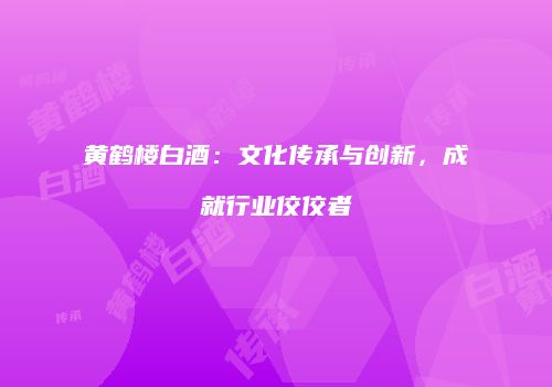 黄鹤楼白酒：文化传承与创新，成就行业佼佼者