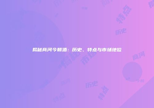 揭秘商河今朝酒：历史、特点与市场地位