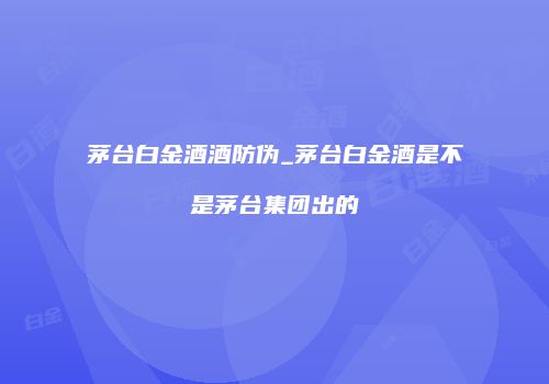 茅台白金酒酒防伪_茅台白金酒是不是茅台集团出的