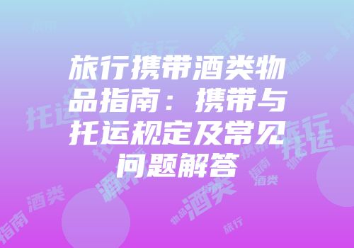 旅行携带酒类物品指南：携带与托运规定及常见问题解答