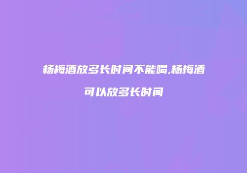 杨梅酒放多长时间不能喝,杨梅酒可以放多长时间