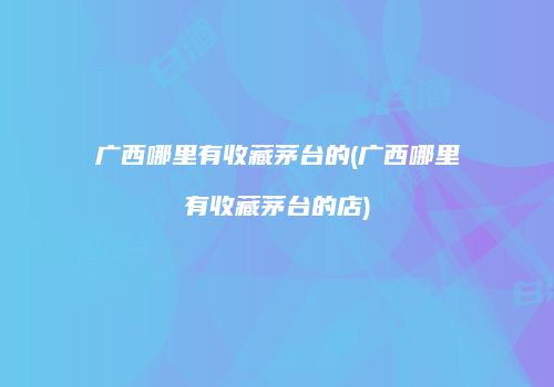 广西哪里有收藏茅台的(广西哪里有收藏茅台的店)